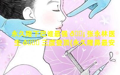 永久隆下巴谁最强 🐡 张永林医生 🐅 三度登顶(永久隆鼻最安全的方法是什么)